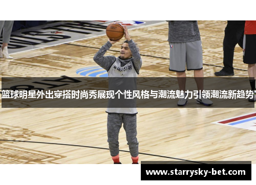 篮球明星外出穿搭时尚秀展现个性风格与潮流魅力引领潮流新趋势