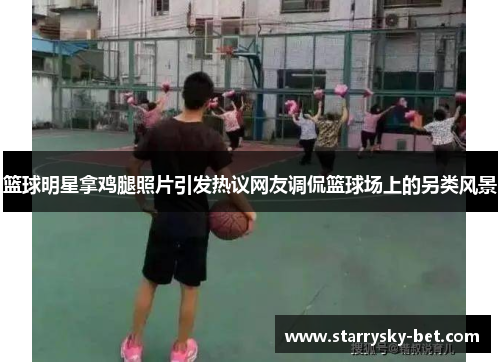 篮球明星拿鸡腿照片引发热议网友调侃篮球场上的另类风景