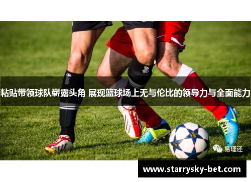 粘贴带领球队崭露头角 展现篮球场上无与伦比的领导力与全面能力
