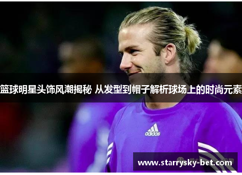 篮球明星头饰风潮揭秘 从发型到帽子解析球场上的时尚元素