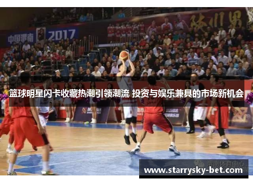 篮球明星闪卡收藏热潮引领潮流 投资与娱乐兼具的市场新机会