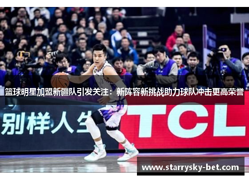 篮球明星加盟新疆队引发关注：新阵容新挑战助力球队冲击更高荣誉