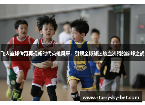 飞人篮球传奇再现新时代英雄风采，引领全球球迷热血沸腾的巅峰之战