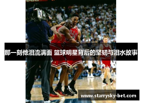 那一刻他泪流满面 篮球明星背后的坚韧与泪水故事